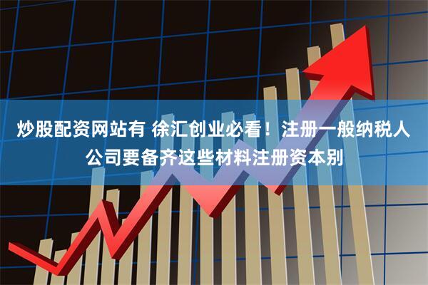 炒股配资网站有 徐汇创业必看！注册一般纳税人公司要备齐这些材料注册资本别