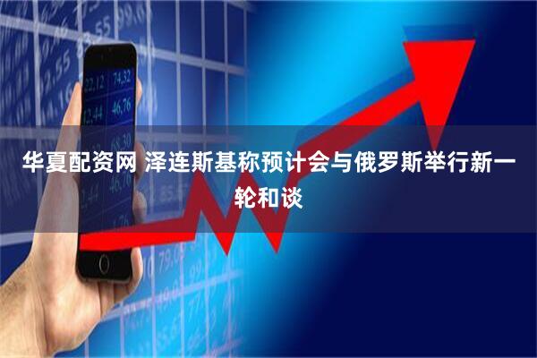 华夏配资网 泽连斯基称预计会与俄罗斯举行新一轮和谈