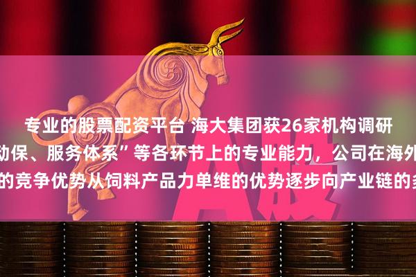 专业的股票配资平台 海大集团获26家机构调研：依托“饲料、种苗、动保、服务体系”等各环节上的专业能力，公司在海外的竞争优势从饲料产品力单维的优势逐步向产业链的多维优势进步（附调研问答）