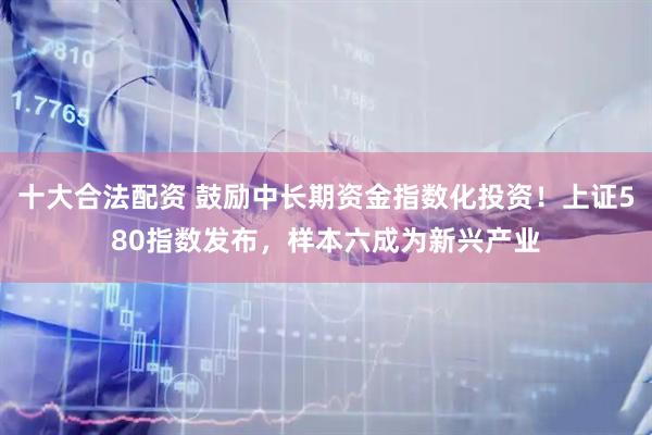 十大合法配资 鼓励中长期资金指数化投资！上证580指数发布，样本六成为新兴产业