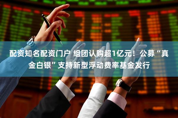 配资知名配资门户 组团认购超1亿元！公募“真金白银”支持新型浮动费率基金发行