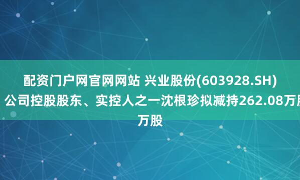 配资门户网官网网站 兴业股份(603928.SH)：公司控股股东、实控人之一沈根珍拟减持262.08万股