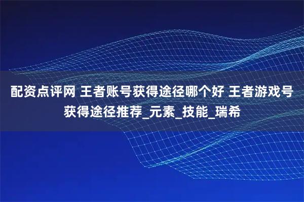 配资点评网 王者账号获得途径哪个好 王者游戏号获得途径推荐_元素_技能_瑞希