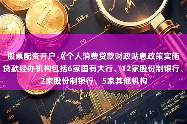 股票配资开户 《个人消费贷款财政贴息政策实施方案》印发，贷款经办机构包括6家国有大行、12家股份制银行、5家其他机构