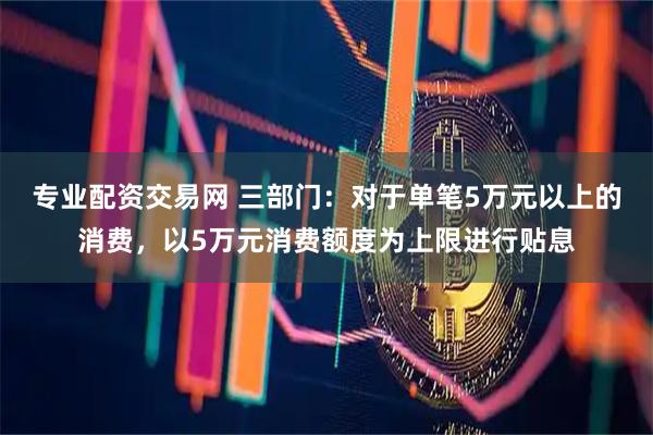 专业配资交易网 三部门：对于单笔5万元以上的消费，以5万元消费额度为上限进行贴息
