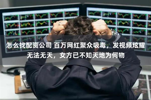 怎么找配资公司 百万网红聚众吸毒，发视频炫耀无法无天，女方已不知天地为何物