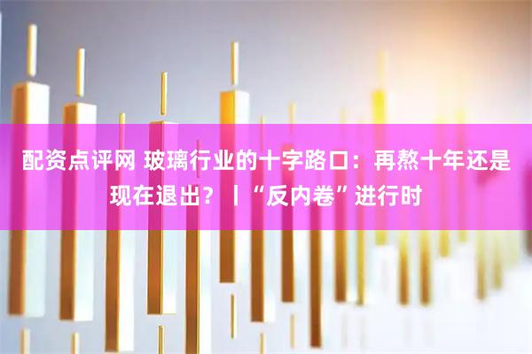 配资点评网 玻璃行业的十字路口：再熬十年还是现在退出？丨“反内卷”进行时
