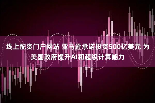 线上配资门户网站 亚马逊承诺投资500亿美元 为美国政府提升AI和超级计算能力
